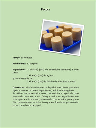 Paçoca
Tempo: 30 minutos
Rendimento: 20 porções
Ingredientes: 2 xícara(s) (chá) de amendoim torrado(s) e sem
casca
2 xícara(s) (chá) de açúcar
quanto baste de sal
2 xícara(s) (chá) de farinha de mandioca torrada
Como fazer: Moa o amendoim no liquidificador. Passe para uma
tigela e misture os outros ingredientes, até ficar homogêneo.
Se utilizar um processador, moa o amendoim e depois de tudo
misturado, moa outra vez. Coloque todos os ingredientes em
uma tigela e misture bem, amassando com as mãos, para que o
óleo do amendoim se solte. Coloque em forminhas para moldar
ou em canudinhos de papel.
 