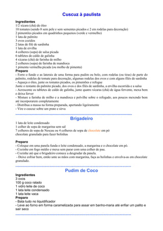 Cuscuz à paulista
Ingredientes
1/2 xícara (chá) de óleo
10 tomates (sendo 8 sem pele e sem sementes picados e 2 em rodelas para decoração)
2 pimentões picados em quadrinhos pequenos (verde e vermelho)
1 lata de palmito
3 ovos cozidos
2 latas de filé de sardinha
1 lata de ervilha
4 colheres (sopa) de salsa picada
6 tabletes de caldo de galinha
4 xícaras (chá) de farinha de milho
2 colheres (sopa) de farinha de mandioca
1 pimenta vermelha picada (ou molho de pimenta)
Preparo
- Forre o fundo e as laterais de uma forma para pudim ou bolo, com rodelas (ou tiras) de parte do
palmito, rodelas de tomate para decoração, algumas rodelas dos ovos e com alguns filés de sardinha
- Aqueça o óleo, junte os tomates picados, os pimentões e refogue
Junte o restante do palmito picado, dos ovos e dos filés de sardinha, a ervilha escorrida e a salsa
- Acrescente os tabletes de caldo de galinha, junte quatro xícaras (chá) de água fervente, mexa bem
e deixa ferver
- Misture a farinha de milho e a mandioca e polvilhe sobre o refogado, aos poucos mexendo bem
até incorporarem completamente
- Distribua a massa na forma preparada, apertando ligeiramente
- Vire o cuscuz sobre um prato e sirva
.......................................................................................................
                                                Brigadeiro
1 lata de leite condensado
1 colher de sopa de margarina sem sal
7 colheres de sopa de Nescau ou 4 colheres de sopa de chocolate em pó
chocolate granulado para fazer bolinhas

Preparo
- Coloque em uma panela funda o leite condensado, a margarina e o chocolate em pó.
- Cozinhe em fogo médio e mexa sem parar com uma colher de pau.
- Cozinhe até que o brigadeiro comece a desgrudar da panela.
 - Deixe esfriar bem, então unte as mãos com margarina, faça as bolinhas e envolva-as em chocolate
granulado.
............................................................................................
                                       Pudim de Coco
Ingredientes
3 ovos
100 g coco ralado
1 vidro leite de coco
1 lata leite condensado
1 lata leite vaca
Preparo
- Bata tudo no liquidificador
- Leve ao forno em forma caramelizada para assar em banho-maria até enfiar um palito e
sair seco
............................................................................................
 