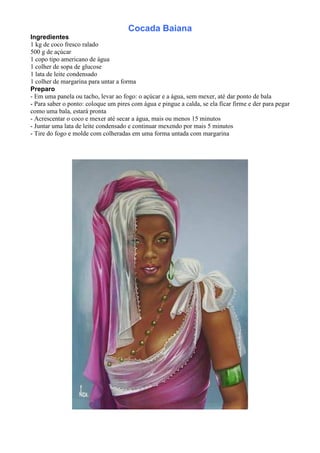 Cocada Baiana
Ingredientes
1 kg de coco fresco ralado
500 g de açúcar
1 copo tipo americano de água
1 colher de sopa de glucose
1 lata de leite condensado
1 colher de margarina para untar a forma
Preparo
- Em uma panela ou tacho, levar ao fogo: o açúcar e a água, sem mexer, até dar ponto de bala
- Para saber o ponto: coloque um pires com água e pingue a calda, se ela ficar firme e der para pegar
como uma bala, estará pronta
- Acrescentar o coco e mexer até secar a água, mais ou menos 15 minutos
- Juntar uma lata de leite condensado e continuar mexendo por mais 5 minutos
- Tire do fogo e molde com colheradas em uma forma untada com margarina
 