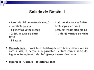 Salada de Batata II - 1 col. de chá de mostarda em pó - 1 talo de aipo sem as folhas -  ½ cebola picada - 1 col. sopa suco maçã  - 1 pimentão verde picado - 1 col. de chá de alho em pó  - 2 col. e suco de limão - ½ xíc de vinagre de vinho tinto - 3 batatas Modo de fazer :   cozinhe as batatas; deixe esfriar e pique. Misture com o aipo, a cebola e o pimentão. Misture com o resto dos ingredientes e junte tudo. Refrigere por umas duas horas. 8 porções  ½ xícara - 80 calorias cada 