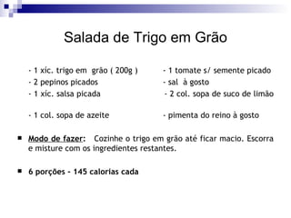 Salada de Trigo em Grão - 1 xíc. trigo em  grão ( 200g ) - 1 tomate s/ semente picado - 2 pepinos picados - sal  à gosto - 1 xíc. salsa picada   - 2 col. sopa de suco de limão  - 1 col. sopa de azeite - pimenta do reino à gosto Modo de fazer :   Cozinhe o trigo em grão até ficar macio. Escorra e misture com os ingredientes restantes. 6 porções - 145 calorias cada 