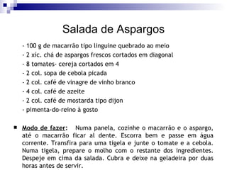 Salada de Aspargos - 100 g de macarrão tipo linguine quebrado ao meio - 2 xíc. chá de aspargos frescos cortados em diagonal - 8 tomates- cereja cortados em 4 - 2 col. sopa de cebola picada  - 2 col. café de vinagre de vinho branco - 4 col. café de azeite - 2 col. café de mostarda tipo dijon - pimenta-do-reino à gosto Modo de fazer :   Numa panela, cozinhe o macarrão e o aspargo, até o macarrão ficar al dente. Escorra bem e passe em água corrente. Transfira para uma tigela e junte o tomate e a cebola. Numa tigela, prepare o molho com o restante dos ingredientes. Despeje em cima da salada. Cubra e deixe na geladeira por duas horas antes de servir. 