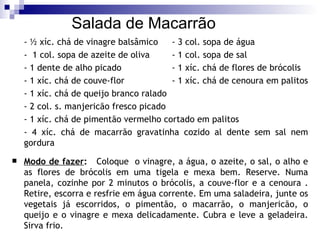 Salada de Macarrão - ½ xíc. chá de vinagre balsâmico - 3 col. sopa de água -  1 col. sopa de azeite de oliva - 1 col. sopa de sal - 1 dente de alho picado - 1 xíc. chá de flores de brócolis - 1 xíc. chá de couve-flor - 1 xíc. chá de cenoura em palitos - 1 xíc. chá de queijo branco ralado - 2 col. s. manjericão fresco picado - 1 xíc. chá de pimentão vermelho cortado em palitos - 4 xíc. chá de macarrão gravatinha cozido al dente sem sal nem gordura   Modo de fazer :   Coloque  o vinagre, a água, o azeite, o sal, o alho e as flores de brócolis em uma tigela e mexa bem. Reserve. Numa panela, cozinhe por 2 minutos o brócolis, a couve-flor e a cenoura . Retire, escorra e resfrie em água corrente. Em uma saladeira, junte os vegetais já escorridos, o pimentão, o macarrão, o manjericão, o queijo e o vinagre e mexa delicadamente. Cubra e leve a geladeira. Sirva frio. 