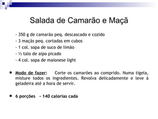 Salada de Camarão e Maçã - 350 g de camarão peq. descascado e cozido - 3 maçãs peq. cortadas em cubos - 1 col. sopa de suco de limão   - ½ talo de aipo picado - 4 col. sopa de maionese light    Modo de fazer :   Corte os camarões ao comprido. Numa tigela, misture todos os ingredientes. Revolva delicadamente e leve à geladeira até a hora de servir. 6 porções  - 140 calorias cada 