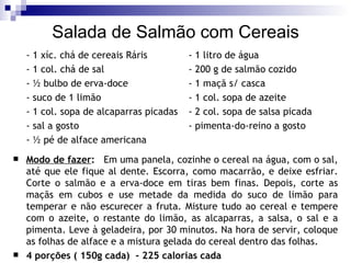 Salada de Salmão com Cereais - 1 xíc. chá de cereais Ráris - 1 litro de água - 1 col. chá de sal   - 200 g de salmão cozido - ½ bulbo de erva-doce - 1 maçã s/ casca - suco de 1 limão - 1 col. sopa de azeite - 1 col. sopa de alcaparras picadas - 2 col. sopa de salsa picada - sal a gosto - pimenta-do-reino a gosto - ½ pé de alface americana    Modo de fazer :   Em uma panela, cozinhe o cereal na água, com o sal, até que ele fique al dente. Escorra, como macarrão, e deixe esfriar. Corte o salmão e a erva-doce em tiras bem finas. Depois, corte as maçãs em cubos e use metade da medida do suco de limão para temperar e não escurecer a fruta. Misture tudo ao cereal e tempere com o azeite, o restante do limão, as alcaparras, a salsa, o sal e a pimenta. Leve à geladeira, por 30 minutos. Na hora de servir, coloque as folhas de alface e a mistura gelada do cereal dentro das folhas. 4 porções ( 150g cada)  - 225 calorias cada 