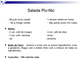 Salada Pic-Nic - 80 g de arroz cozido - 1 tomate médio em fatias -  60 g frango cozido - 30g queijo prato em cubos   Molho: - 2 col. café de vinagre - 2 col. café de óleo - 3 col. café  katchup - ervas - sal - pimenta Modo de fazer :   misture o arroz com os outros ingredientes, Leve à geladeira. Regue com o molho feito com a mistura de todos os ingredientes. 4 porções - 106 calorias cada 