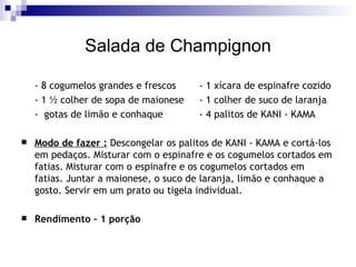 Salada de Champignon - 8 cogumelos grandes e frescos  - 1 xícara de espinafre cozido  - 1 ½ colher de sopa de maionese  - 1 colher de suco de laranja -  gotas de limão e conhaque - 4 palitos de KANI - KAMA Modo de fazer :  Descongelar os palitos de KANI - KAMA e cortá-los em pedaços. Misturar com o espinafre e os cogumelos cortados em fatias. Misturar com o espinafre e os cogumelos cortados em fatias. Juntar a maionese, o suco de laranja, limão e conhaque a gosto. Servir em um prato ou tigela individual. Rendimento – 1 porção 