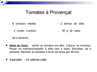 Tomates à Provençal - 8 tomates médios - 2 dentes de alho -  2 cream crackers -  50 g de salsa   -  sal e pimenta    Modo de fazer :   cortar os tomates em dois. Colocar na travessa. Passar no multiprocessador o alho com a salsa, biscoitos, sal e pimenta. Rechear os tomates e levar ao forno por 40 min. 4 porções  - 31 calorias cada 