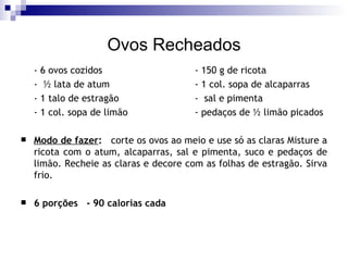 Ovos Recheados - 6 ovos cozidos - 150 g de ricota -  ½ lata de atum - 1 col. sopa de alcaparras - 1 talo de estragão   -  sal e pimenta - 1 col. sopa de limão - pedaços de ½ limão picados Modo de fazer :   corte os ovos ao meio e use só as claras Misture a ricota com o atum, alcaparras, sal e pimenta, suco e pedaços de limão. Recheie as claras e decore com as folhas de estragão. Sirva frio. 6 porções  - 90 calorias cada 