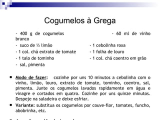 Cogumelos à Grega - 400 g de cogumelos - 60 ml de vinho branco -  suco de ½ limão - 1 cebolinha roxa - 1 col. chá extrato de tomate  - 1 folha de louro - 1 talo de tominho - 1 col. chá coentro em grão -  sal, pimenta Modo de fazer :   cozinhe por uns 10 minutos a cebolinha com o vinho, limão, louro, extrato de tomate, tominho, coentro, sal, pimenta. Junte os cogumelos lavados rapidamente em água e vinagre e cortados em quatro. Cozinhe por uns quinze minutos. Despeje na saladeira e deixe esfriar.  Variante:  substitua os cogumelos por couve-flor, tomates, funcho, abobrinha, etc. 4 porções  - 41 calorias cada 