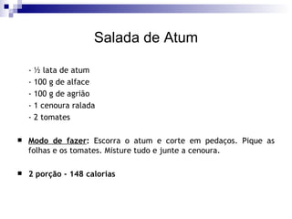 Salada de Atum - ½ lata de atum - 100 g de alface - 100 g de agrião - 1 cenoura ralada - 2 tomates Modo de fazer :  Escorra o atum e corte em pedaços. Pique as folhas e os tomates. Misture tudo e junte a cenoura. 2 porção - 148 calorias 