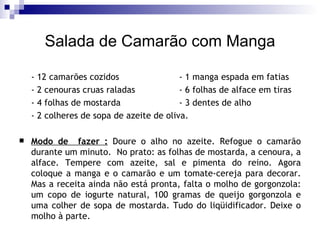 Salada de Camarão com Manga - 12 camarões cozidos  - 1 manga espada em fatias  - 2 cenouras cruas raladas  - 6 folhas de alface em tiras  - 4 folhas de mostarda  - 3 dentes de alho  - 2 colheres de sopa de azeite de oliva.  Modo de  fazer :   Doure o alho no azeite. Refogue o camarão durante um minuto.  No prato: as folhas de mostarda, a cenoura, a alface. Tempere com azeite, sal e pimenta do reino. Agora coloque a manga e o camarão e um tomate-cereja para decorar. Mas a receita ainda não está pronta, falta o molho de gorgonzola: um copo de iogurte natural, 100 gramas de queijo gorgonzola e uma colher de sopa de mostarda. Tudo do liqüidificador. Deixe o molho à parte. 