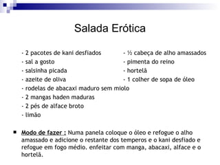 Salada Erótica - 2 pacotes de kani desfiados  - ½ cabeça de alho amassados  - sal a gosto  - pimenta do reino  - salsinha picada  - hortelã  - azeite de oliva  - 1 colher de sopa de óleo  - rodelas de abacaxi maduro sem miolo  - 2 mangas haden maduras  - 2 pés de alface broto  - limão  Modo de fazer :   Numa panela coloque o óleo e refogue o alho amassado e adicione o restante dos temperos e o kani desfiado e refogue em fogo médio. enfeitar com manga, abacaxi, alface e o hortelã.  
