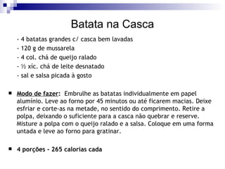 Batata na Casca - 4 batatas grandes c/ casca bem lavadas - 120 g de mussarela - 4 col. chá de queijo ralado  - ½ xíc. chá de leite desnatado - sal e salsa picada à gosto  Modo de fazer :   Embrulhe as batatas individualmente em papel alumínio. Leve ao forno por 45 minutos ou até ficarem macias. Deixe esfriar e corte-as na metade, no sentido do comprimento. Retire a polpa, deixando o suficiente para a casca não quebrar e reserve. Misture a polpa com o queijo ralado e a salsa. Coloque em uma forma untada e leve ao forno para gratinar. 4 porções - 265 calorias cada 