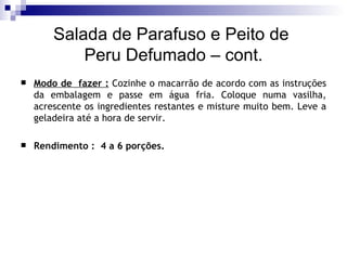 Salada de Parafuso e Peito de  Peru Defumado – cont. Modo de  fazer :  Cozinhe o macarrão de acordo com as instruções da embalagem e passe em água fria. Coloque numa vasilha, acrescente os ingredientes restantes e misture muito bem. Leve a geladeira até a hora de servir.  Rendimento :  4 a 6 porções.  