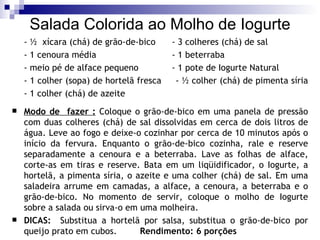 Salada Colorida ao Molho de Iogurte - ½  xícara (chá) de grão-de-bico  - 3 colheres (chá) de sal  - 1 cenoura média  - 1 beterraba  - meio pé de alface pequeno  - 1 pote de Iogurte Natural  - 1 colher (sopa) de hortelã fresca  - ½ colher (chá) de pimenta síria  - 1 colher (chá) de azeite  Modo de  fazer :   Coloque o grão-de-bico em uma panela de pressão com duas colheres (chá) de sal dissolvidas em cerca de dois litros de água. Leve ao fogo e deixe-o cozinhar por cerca de 10 minutos após o início da fervura. Enquanto o grão-de-bico cozinha, rale e reserve separadamente a cenoura e a beterraba. Lave as folhas de alface, corte-as em tiras e reserve. Bata em um liqüidificador, o Iogurte, a hortelã, a pimenta síria, o azeite e uma colher (chá) de sal. Em uma saladeira arrume em camadas, a alface, a cenoura, a beterraba e o grão-de-bico. No momento de servir, coloque o molho de Iogurte sobre a salada ou sirva-o em uma molheira.  DICAS:  Substitua a hortelã por salsa, substitua o grão-de-bico por queijo prato em cubos.  Rendimento: 6 porções 