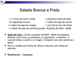 Salada Branca e Preta - 1 ½ xícara de arroz cozido  - 4 azeitona pretas picadas  - 12 cogumelos frescos  - 1 colher de sopa de azeite  -½ colher de sopa de vinagre  - 1 col chá de suco de limão  - ½ colher de sopa de salsinha picada - 8 palitos de KANI - KAMA Modo de fazer :  Cortar os palitos de KANI - KAMA em pedaços. Misturar com arroz, as azeitonas, os cogumelos , a salsinha , o suco de limão, o azeite e o vinagre. Temperar com sal e pimenta a gosto. Servir a salada com folhas de alface e decorar com ramos de salsinha. Rendimento – 2 porções. 