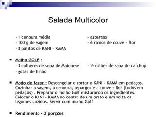 Salada Multicolor - 1 cenoura média  - aspargos  - 100 g de vagem  - 6 ramos de couve - flor  - 8 palitos de KANI – KAMA Molho GOLF  :  - 3 colheres de sopa de Maionese  - ½ colher de sopa de catchup - gotas de limão Modo de fazer :  Descongelar e cortar o KANI - KAMA em pedaços. Cozinhar a vagem, a cenoura, aspargos e a couve - flor (todos em pedaços) . Preparar o molho Golf misturando os ingredientes. Colocar o KANI - KAMA no centro de um prato e em volta os legumes cozidos. Servir com molho Golf Rendimento – 2 porções 