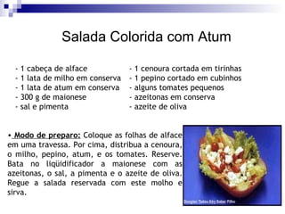 Salada Colorida com Atum - 1 cabeça de alface - 1 cenoura cortada em tirinhas - 1 lata de milho em conserva  - 1 pepino cortado em cubinhos  - 1 lata de atum em conserva  - alguns tomates pequenos - 300 g de maionese - azeitonas em conserva  - sal e pimenta  - azeite de oliva  Modo de preparo:  Coloque as folhas de alface em uma travessa. Por cima, distribua a cenoura, o milho, pepino, atum, e os tomates. Reserve. Bata no liqüidificador a maionese com as azeitonas, o sal, a pimenta e o azeite de oliva. Regue a salada reservada com este molho e sirva.  