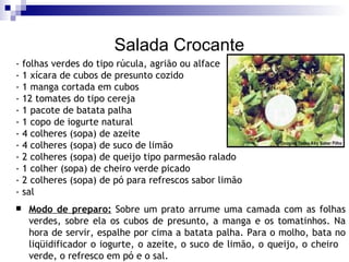 Salada Crocante - folhas verdes do tipo rúcula, agrião ou alface - 1 xícara de cubos de presunto cozido  - 1 manga cortada em cubos  - 12 tomates do tipo cereja  - 1 pacote de batata palha  - 1 copo de iogurte natural  - 4 colheres (sopa) de azeite  - 4 colheres (sopa) de suco de limão - 2 colheres (sopa) de queijo tipo parmesão ralado - 1 colher (sopa) de cheiro verde picado  - 2 colheres (sopa) de pó para refrescos sabor limão - sal  Modo de preparo:  Sobre um prato arrume uma camada com as folhas verdes, sobre ela os cubos de presunto, a manga e os tomatinhos. Na hora de servir, espalhe por cima a batata palha. Para o molho, bata no liqüidificador o iogurte, o azeite, o suco de limão, o queijo, o cheiro  verde, o refresco em pó e o sal.   