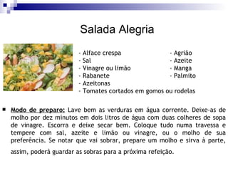Salada Alegria Modo de preparo:  Lave bem as verduras em água corrente. Deixe-as de molho por dez minutos em dois litros de água com duas colheres de sopa de vinagre. Escorra e deixe secar bem. Coloque tudo numa travessa e tempere com sal, azeite e limão ou vinagre, ou o molho de sua preferência. Se notar que vai sobrar, prepare um molho e sirva à parte, assim, poderá guardar as sobras para a próxima refeição.   - Alface crespa - Agrião - Sal - Azeite - Vinagre ou limão - Manga - Rabanete  - Palmito - Azeitonas  - Tomates cortados em gomos ou rodelas 