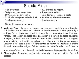 Salada Mista - 1 pé de alface - 300 gramas de vagem.  - 300 gramas de cenourinha - 5 tomates médios.  - 500 gramas de beterraba - Sal e temperos verdes a gosto - 2 col (de sopa) de caldo de limão - 4 colheres (de sopa) de óleo.  - 1 cebola de cabeça - 1 pimentão cru - Molho de maionese a gosto.   Modo de Fazer:  Lavar e preparar a vagem, a cenourinha e a beterraba. Colocá-las com as cascas em panelas separadas e cozinhar com pouca água e fogo forte. Lavar os tomates, a cebola, o pimentão e os temperos verdes. Picá-los em pedaços peq. Descascar e picar em pedaços pequenos a vagem, a beterraba e a cenourinha depois de cozidas. Misturar a vagem, a cenourinha, o tomate, a cebola de cabeça e os temperos verdes. Misturar o sal, óleo e limão e acrescentar às hortaliças. Misturar o molho de maionese às hortaliças. Colocar numa travessa forrada com folhas de alface e enfeitar com pimentão em rodelas e cebolinha picada. Servir frio.   Observação:  Se quiser, acrescente rabanetes e ovos cozidos. Serve 8 pessoas 