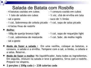 Salada de Batata com Rosbife - 4 batatas cozidas em cubos - 1 cenoura cozida em cubos -  1 talo de salsão em cubos - ½ xíc. chá de ervilha em lata - sal a gosto - suco de ½ limão - 1 col. Sobremesa de cebola picada - 1 col. sopa de salsa picada - 4 fatias finas de rosbife Molho: - 100g de queijo branco light - 1 col. sopa de requeijão light - 1 col. sobremesa de mostarda - 1 col. Sobr. de molho inglês - sal a gosto Modo de fazer a salada  :   Em uma vasilha, coloque as batatas, a cenoura, o salsão e a ervilha. Tempere com o sal, o limão, a cebola e a salsa. Reserve. Modo de fazer o molho :  No liquidificador, bata todos os ingredientes. Em seguida, misture na salada e leve à geladeira. Sirva com o rosbife. Prepare na véspera. 2 porções ( 200g cada ) - 238 calorias cada 