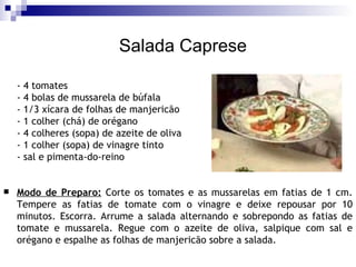 Salada Caprese - 4 tomates  - 4 bolas de mussarela de búfala - 1/3 xícara de folhas de manjericão  - 1 colher (chá) de orégano  - 4 colheres (sopa) de azeite de oliva  - 1 colher (sopa) de vinagre tinto  - sal e pimenta-do-reino Modo de Preparo:  Corte os tomates e as mussarelas em fatias de 1 cm. Tempere as fatias de tomate com o vinagre e deixe repousar por 10 minutos. Escorra. Arrume a salada alternando e sobrepondo as fatias de tomate e mussarela. Regue com o azeite de oliva, salpique com sal e orégano e espalhe as folhas de manjericão sobre a salada. 