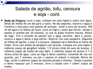 Modo de Preparo:  Lave a soja, coloque em uma tigela e cubra com água. Deixe de molho de um dia para o outro. No dia seguinte, escorra a água e transfira a soja para uma panela de pressão. Junte o suco de laranja, 250 ml de água e as folhas de louro. Leve ao fogo e, assim que ferver, tampe a panela e cozinhe por 20 minutos, ou até os grãos ficarem macios. Retire do fogo. Tire a pressão da panela sob a água corrente. Abra a janela, escorra a água e deixe a soja esfriar. Reserve. Em uma saladeira, disponha as folhas de agrião, a soja e a cenoura. Salpique sal e distribua as fatias de limão. Sirva com molho de gengibre com laranja. Coloque em uma tigela 2 colheres (sopa) de gengibre ralado, 1/2 xícara (chá) de suco de laranja, 2 colheres (sopa) de molho de soja light, 2 colheres (sopa) de açúcar e 1/2 xícara (chá) de água. Leve ao fogo e deixe cozinhar, mexendo de vez em quando, por 7 minutos, ou até o volume se reduzir à metade. Retire do fogo, junte 2 colheres (sopa) de salsinha picada e misture. Tampe a panela e deixe repousar por 5 minutos. Sirva a salada com 1 colher (sopa) do molho.  Salada de agrião, tofu, cenoura  e soja - cont. 