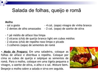 Molho - sal a gosto - 4 col. (sopa) vinagre de vinho branco  - 2 dentes de alho amassados - 2 col. (sopa) de azeite de oliva  - 1 pé médio de alface lisa limpa - 2 xícaras (chá) de queijo branco light em cubos médios - 2 xícaras (chá) de repolho roxo limpo e picado - 3 colheres (sopa) de sementes de romã  Salada de folhas, queijo e romã Modo de Preparo:  Em uma saladeira, coloque as folhas de alface e distribua o repolho. Coloque por cima os cubos de queijo e salpique as sementes de romã. Para o molho, coloque em uma tigela pequena o vinagre, o azeite de oliva, o alho e o sal. Misture bem. Despeje o molho sobre a salada e sirva em seguida.   