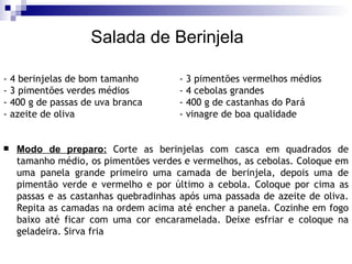 - 4 berinjelas de bom tamanho - 3 pimentões vermelhos médios - 3 pimentões verdes médios - 4 cebolas grandes - 400 g de passas de uva branca - 400 g de castanhas do Pará - azeite de oliva - vinagre de boa qualidade   Modo de preparo:   Corte as berinjelas com casca em quadrados de tamanho médio, os pimentões verdes e vermelhos, as cebolas. Coloque em uma panela grande primeiro uma camada de berinjela, depois uma de pimentão verde e vermelho e por último a cebola. Coloque por cima as passas e as castanhas quebradinhas após uma passada de azeite de oliva. Repita as camadas na ordem acima até encher a panela. Cozinhe em fogo baixo até ficar com uma cor encaramelada. Deixe esfriar e coloque na geladeira. Sirva fria Salada de Berinjela 
