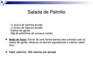 Salada de Palmito - ½ xícara de palmito picado - ½ xícara de abacaxi picado - Galhos de agrião - 50g de palitinhos de cenoura cozida Modo de fazer:  Forrar de uma forma bonita uma travessa com os ramos de agrião. Misturar os demais ingredientes e colocar sobre eles. Valor calórico: 100 calorias por porção 