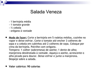 Salada Veneza - 1 berinjela média - 1 tomate grande - ½ cebola - orégano à vontade Modo de fazer:  Corte a berinjela em 5 rodelas médias, cozinhe no vapor e deixe esfriar. Corte o tomate até encher 3 colheres de sopa e a cebola em cubinhos até 2 colheres de sopa. Coloque por cima da berinjela. Polvilhe com orégano. Tempero: 1 colher (sobremesa) de azeite; 1 dente de alho; manjerona desidratada à vontade. Aqueça o azeite, acrescente o alho picado para dourar. Deixe esfriar e junte a manjerona. Despeje sobre a salada. Valor calórico: 90 calorias 