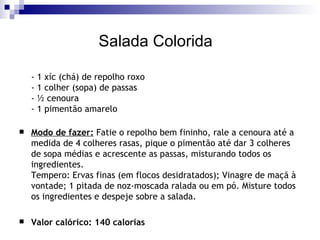 Salada Colorida  - 1 xíc (chá) de repolho roxo - 1 colher (sopa) de passas - ½ cenoura - 1 pimentão amarelo Modo de fazer:  Fatie o repolho bem fininho, rale a cenoura até a medida de 4 colheres rasas, pique o pimentão até dar 3 colheres de sopa médias e acrescente as passas, misturando todos os ingredientes. Tempero: Ervas finas (em flocos desidratados); Vinagre de maçã à vontade; 1 pitada de noz-moscada ralada ou em pó. Misture todos os ingredientes e despeje sobre a salada. Valor calórico: 140 calorias 