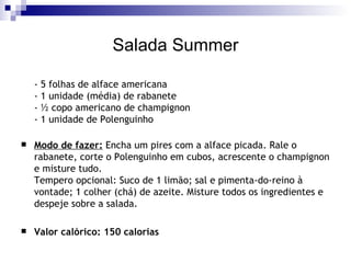 Salada Summer - 5 folhas de alface americana - 1 unidade (média) de rabanete - ½ copo americano de champignon - 1 unidade de Polenguinho Modo de fazer:  Encha um pires com a alface picada. Rale o rabanete, corte o Polenguinho em cubos, acrescente o champignon e misture tudo. Tempero opcional: Suco de 1 limão; sal e pimenta-do-reino à vontade; 1 colher (chá) de azeite. Misture todos os ingredientes e despeje sobre a salada. Valor calórico: 150 calorias 