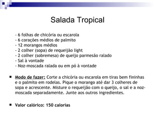 Salada Tropical - 6 folhas de chicória ou escarola - 6 corações médios de palmito - 12 morangos médios - 2 colher (sopa) de requeijão light - 2 colher (sobremesa) de queijo parmesão ralado - Sal à vontade - Noz-moscada ralada ou em pó à vontade Modo de fazer:  Corte a chicória ou escarola em tiras bem fininhas e o palmito em rodelas. Pique o morango até dar 3 colheres de sopa e acrescente. Misture o requeijão com o queijo, o sal e a noz-moscada separadamente. Junte aos outros ingredientes. Valor calórico: 150 calorias 