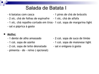 Salada de Batata I - 6 batatas com casca - 1 pires de chá de brócolis - 2 xíc. chá de folhas de espinafre - 1 xíc. chá de alfafa - 1 xíc. chá repolho cortado em tiras - 1 col. sopa de margarina light - sal e páprica à gosto Molho: - 1 dente de alho amassado - 2 col. sopa de suco de limão - 1 col. sopa de azeite - 1 col. sopa de maionese light - 2 col. sopa de leite desnatado - sal e orégano à gosto - pimenta - do - reino ( opcional) 