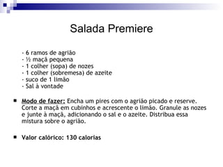 Salada Premiere - 6 ramos de agrião - ½ maçã pequena - 1 colher (sopa) de nozes - 1 colher (sobremesa) de azeite - suco de 1 limão - Sal à vontade Modo de fazer:  Encha um pires com o agrião picado e reserve. Corte a maçã em cubinhos e acrescente o limão. Granule as nozes e junte à maçã, adicionando o sal e o azeite. Distribua essa mistura sobre o agrião. Valor calórico: 130 calorias 
