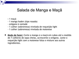 Salada de Manga e Maçã -  1 maçã - 1 manga haden (tipo rosada) - orégano à vontade - 1 colher (sobremesa) nivelada de requeijão light - 1 colher (sobremesa) nivelada de maionese  Modo de fazer:  Corte a manga e a maçã em cubos até a medida de 7 colheres de sopa cheias, acrescente o orégano. Junte o requeijão light com a maionese falsa e misture aos outros ingredientes.   