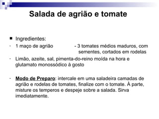 Salada de agrião e tomate   Ingredientes: 1 maço de agrião   - 3 tomates médios maduros, com    sementes, cortados em rodelas Limão, azeite, sal, pimenta-do-reino moída na hora e glutamato monossódico à gosto Modo de Preparo : intercale em uma saladeira camadas de agrião e rodelas de tomates, finalize com o tomate. À parte, misture os temperos e despeje sobre a salada. Sirva imediatamente.  
