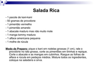 Salada Rica   - 1 pacote de kani-kani  - 50 gramas de provolone  - 1 pimentão vermelho - 1 pimentão amarelo  - 1 abacate maduro mas não muito mole  - 1 manga tommy madura - 1 alface americana pequena  - 1 molhe de rúcula  Modo de Preparo:  pique o kani em rodelas grossas (1 cm), rale o provolone no ralo grosso, corte os pimentões em tirinhas e repique. Corte o abacate e as mangas em cubinhos. Rasgue as folhas de alface e rúcula em pedaços médios. Misture todos os ingredientes, coloque na saladeira e sirva.  