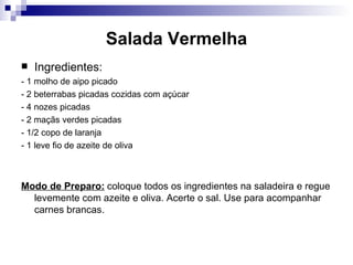 Salada Vermelha Ingredientes: - 1 molho de aipo picado  - 2 beterrabas picadas cozidas com açúcar  - 4 nozes picadas - 2 maçãs verdes picadas  - 1/2 copo de laranja  - 1 leve fio de azeite de oliva  Modo de Preparo:   coloque todos os ingredientes na saladeira e regue levemente com azeite e oliva. Acerte o sal. Use para acompanhar carnes brancas.  