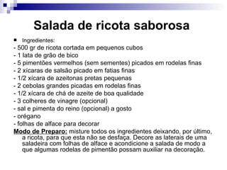 Salada de ricota saborosa   Ingredientes: - 500 gr de ricota cortada em pequenos cubos  - 1 lata de grão de bico - 5 pimentões vermelhos (sem sementes) picados em rodelas finas - 2 xícaras de salsão picado em fatias finas  - 1/2 xícara de azeitonas pretas pequenas - 2 cebolas grandes picadas em rodelas finas   - 1/2 xícara de chá de azeite de boa qualidade - 3 colheres de vinagre (opcional)   - sal e pimenta do reino (opcional) a gosto - orégano  - folhas de alface para decorar  Modo de Preparo:  misture todos os ingredientes deixando, por último, a ricota, para que esta não se desfaça. Decore as laterais de uma saladeira com folhas de alface e acondicione a salada de modo a que algumas rodelas de pimentão possam auxiliar na decoração.  
