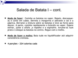 Salada de Batata I – cont. Modo de fazer :   Cozinhe as batatas no vapor. Depois, descasque-as e corte em cubos. Derreta a margarina e adicione o sal e a páprica. Derrame a mistura sobre as batatas e leve ao forno para dourar. À parte, cozinhe rapidamente o brócolis no vapor. Espere esfriar, junte a alfafa ,o repolho e o espinafre. Arrume-os num prato e coloque as batatas no centro. Regue com o molho. Modo de fazer o molho:  Bata tudo no liquidificador até adquirir consistência cremosa. 4 porções - 224 calorias cada 