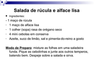 Salada de rúcula e alface lisa   Ingredientes: - 1 maço de rúcula  1 maço de alface lisa  1 colher (sopa) rasa de orégano seco  4 mini cebolas em conserva  Azeite, suco de limão, sal e pimenta-do-reino a gosto  Modo de Preparo : misture as folhas em uma saladeira funda. Pique as cebolinhas e junte aos outros temperos, batendo bem. Despeje sobre a salada e sirva.  