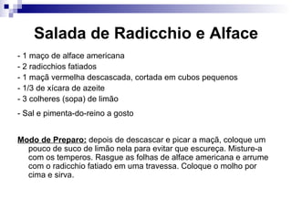 Salada de Radicchio e Alface - 1 maço de alface americana  - 2 radicchios fatiados  - 1 maçã vermelha descascada, cortada em cubos pequenos  - 1/3 de xícara de azeite  - 3 colheres (sopa) de limão  - Sal e pimenta-do-reino a gosto   Modo de Preparo:  depois de descascar e picar a maçã, coloque um pouco de suco de limão nela para evitar que escureça. Misture-a com os temperos. Rasgue as folhas de alface americana e arrume com o radicchio fatiado em uma travessa. Coloque o molho por cima e sirva.  