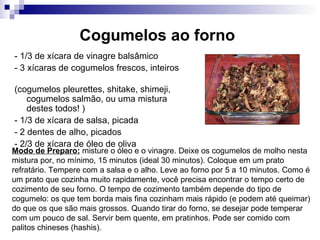 Cogumelos ao forno   - 1/3 de xícara de vinagre balsâmico  - 3 xícaras de cogumelos frescos, inteiros  (cogumelos pleurettes, shitake, shimeji, cogumelos salmão, ou uma mistura destes todos! ) - 1/3 de xícara de salsa, picada  - 2 dentes de alho, picados  - 2/3 de xícara de óleo de oliva  Modo de Preparo:  misture o óleo e o vinagre. Deixe os cogumelos de molho nesta mistura por, no mínimo, 15 minutos (ideal 30 minutos). Coloque em um prato refratário. Tempere com a salsa e o alho. Leve ao forno por 5 a 10 minutos. Como é um prato que cozinha muito rapidamente, você precisa encontrar o tempo certo de cozimento de seu forno. O tempo de cozimento também depende do tipo de cogumelo: os que tem borda mais fina cozinham mais rápido (e podem até queimar) do que os que são mais grossos. Quando tirar do forno, se desejar pode temperar com um pouco de sal. Servir bem quente, em pratinhos. Pode ser comido com palitos chineses (hashis).  