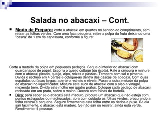 Salada no abacaxi – Cont. Modo de Preparo:  corte o abacaxi em quartos no sentido do comprimento, sem retirar as folhas verdes. Com uma faca pequena, retire a polpa da fruta deixando uma "casca" de 1 cm de espessura, conforme a figura: Corte a metade da polpa em pequenos pedaços. Seque o interior do abacaxi com guardanapos de papel. Escorra o queijo cottage (ou ricota). Rale a cenoura e misture com o abacaxi picado, queijo, aipo, nozes e passas. Tempere com sal e pimenta. Divida o recheio em 4 partes e coloque-as dentro das cascas de abacaxi. Com duas espátulas ou facas largas, aperte o recheio e nivele. Passe a outra metade da polpa do abacaxi no liquidificador. Misture este suco de abacaxi com o óleo e vinagre, mexendo bem. Divida este molho em quatro pratos. Coloque cada pedaço de abacaxi recheado em um prato, sobre o molho. Decore com folhas de hortelã. Dica :  para saber se o abacaxi está maduro, procure um abacaxi que não esteja com pontos estragados ou machucados, abra com cuidado as folhas verdes, procurando a folha central e pequena. Segure firmemente esta folha entre os dedos e puxe. Se ela sair facilmente, o abacaxi está maduro. Se não sair ou resistir, ainda está verde. Rendimento: 4 pessoas  