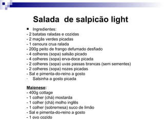 Salada  de salpicão light   Ingredientes: - 2 batatas raladas e cozidas  - 2 maçãs verdes picadas - 1 cenoura crua ralada  - 200g peito de frango defumado desfiado - 4 colheres (sopa) salsão picado  - 4 colheres (sopa) erva-doce picada - 2 colheres (sopa) uvas passas brancas (sem sementes)  - 2 colheres (sopa) nozes picadas - Sal e pimenta-do-reino a gosto  Salsinha a gosto picada Maionese :   - 400g cottage  - 1 colher (chá) mostarda  - 1 colher (chá) molho inglês - 1 colher (sobremesa) suco de limão  - Sal e pimenta-do-reino a gosto  - 1 ovo cozido  