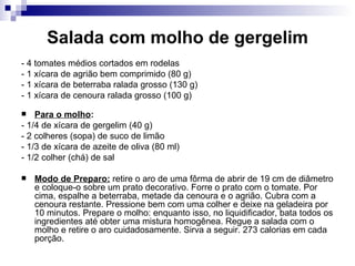Salada com molho de gergelim - 4 tomates médios cortados em rodelas  - 1 xícara de agrião bem comprimido (80 g)  - 1 xícara de beterraba ralada grosso (130 g)  - 1 xícara de cenoura ralada grosso (100 g)  Para o molho :  - 1/4 de xícara de gergelim (40 g)  - 2 colheres (sopa) de suco de limão  - 1/3 de xícara de azeite de oliva (80 ml)  - 1/2 colher (chá) de sal  Modo de Preparo:  retire o aro de uma fôrma de abrir de 19 cm de diâmetro e coloque-o sobre um prato decorativo. Forre o prato com o tomate. Por cima, espalhe a beterraba, metade da cenoura e o agrião. Cubra com a cenoura restante. Pressione bem com uma colher e deixe na geladeira por 10 minutos. Prepare o molho: enquanto isso, no liquidificador, bata todos os ingredientes até obter uma mistura homogênea. Regue a salada com o molho e retire o aro cuidadosamente. Sirva a seguir. 273 calorias em cada porção.  